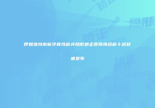 呼和浩特市前牙骨性前突隐形矫正医院排名前十名权威发布