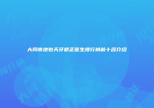 大同市地包天牙矫正医生排行榜前十名介绍