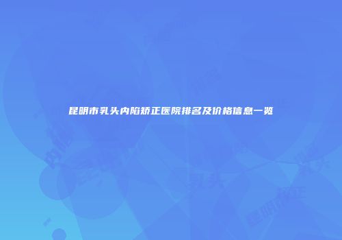 昆明市乳头内陷矫正医院排名及价格信息一览
