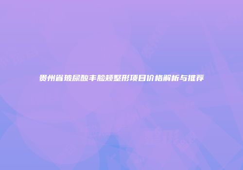 贵州省玻尿酸丰脸颊整形项目价格解析与推荐