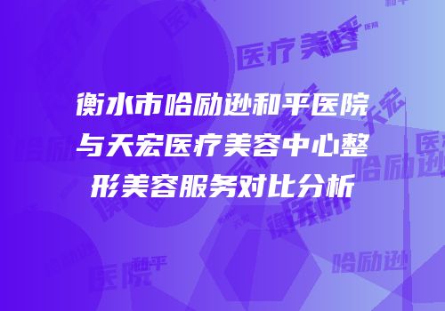 衡水市哈励逊和平医院与天宏医疗美容中心整形美容服务对比分析