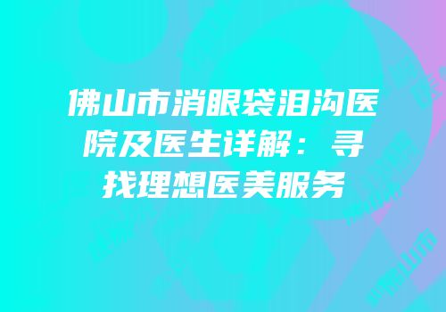 佛山市消眼袋泪沟医院及医生详解：寻找理想医美服务