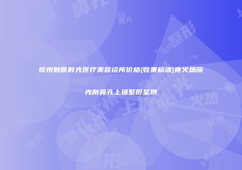 钦州魅丽时光医疗美容诊所价格(收费标准)竟火热曝光附鼻孔上扬整形案例