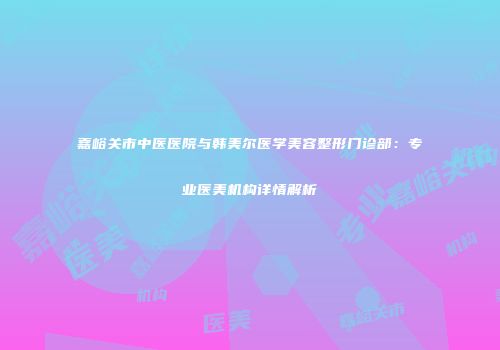 嘉峪关市中医医院与韩美尔医学美容整形门诊部：专业医美机构详情解析