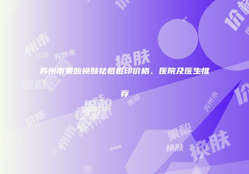 苏州市果酸换肤祛痘痘印价格、医院及医生推荐