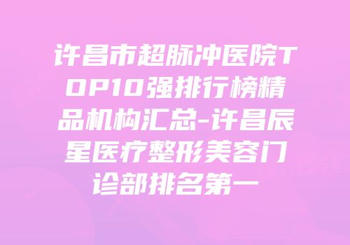 许昌市超脉冲医院TOP10强排行榜精品机构汇总-许昌辰星医疗整形美容门诊部排名第一