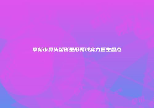 阜新市鼻头塑形整形领域实力医生盘点
