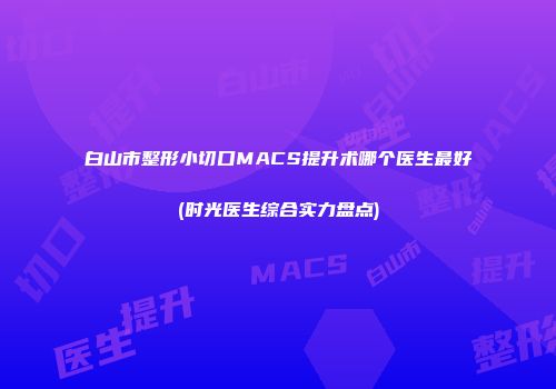 白山市整形小切口MACS提升术哪个医生最好(时光医生综合实力盘点)