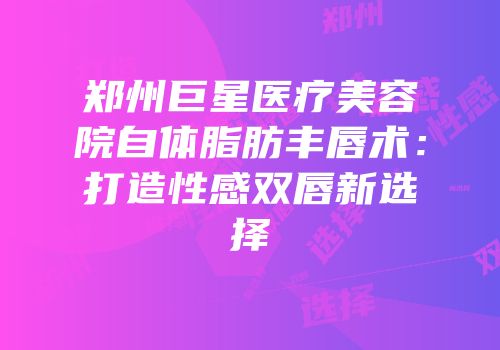 郑州巨星医疗美容院自体脂肪丰唇术：打造性感双唇新选择