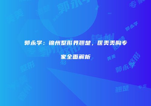 郭永学：锦州整形界翘楚，医美美胸专家全面解析