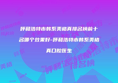 呼和浩特市韩系美格真排名榜前十名哪个效果好-呼和浩特市韩系美格真口腔医生