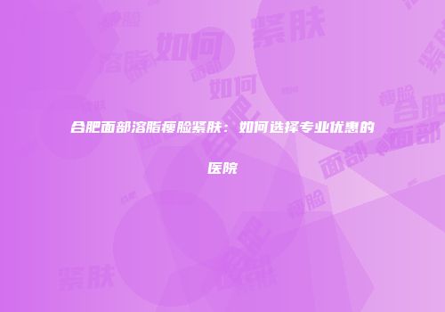 合肥面部溶脂瘦脸紧肤：如何选择专业优惠的医院