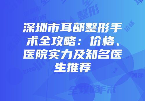 深圳市耳部整形手术全攻略：价格、医院实力及知名医生推荐