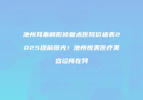 池州耳垂畸形修复术医院价格表2025提前曝光！池州悦美医疗美容诊所在列