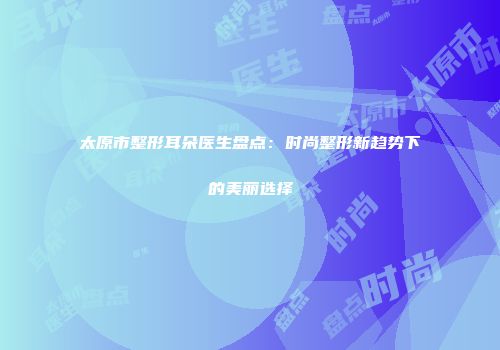 太原市整形耳朵医生盘点：时尚整形新趋势下的美丽选择