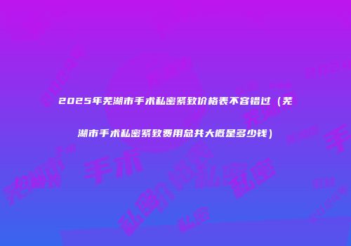 2025年芜湖市手术私密紧致价格表不容错过（芜湖市手术私密紧致费用总共大概是多少钱）