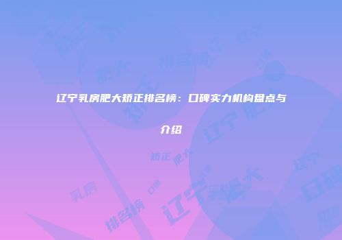 辽宁乳房肥大矫正排名榜：口碑实力机构盘点与介绍