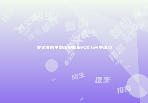 遵义市阻生智齿拔除排名前五医生盘点