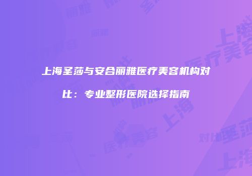上海圣莎与安合丽雅医疗美容机构对比：专业整形医院选择指南