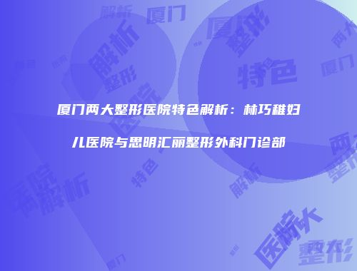 厦门两大整形医院特色解析：林巧稚妇儿医院与思明汇丽整形外科门诊部