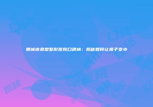 聊城市鼻型整形医院口碑榜：揭秘如何让鼻子变小