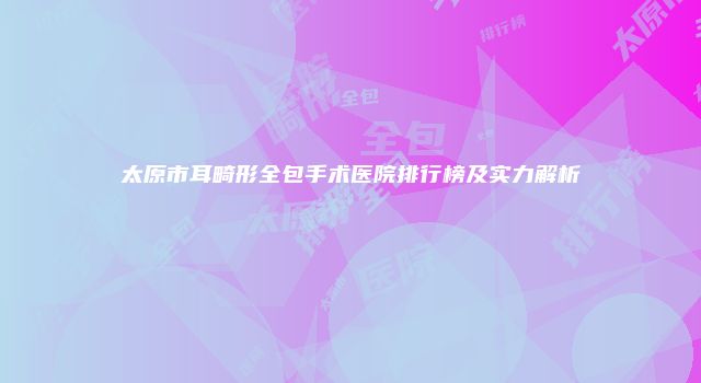 太原市耳畸形全包手术医院排行榜及实力解析
