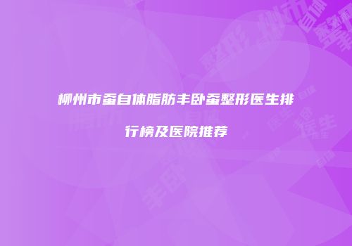 柳州市蚕自体脂肪丰卧蚕整形医生排行榜及医院推荐