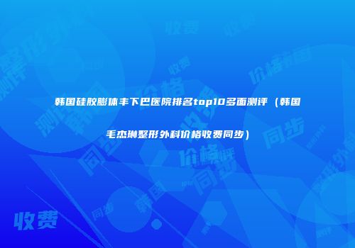 韩国硅胶膨体丰下巴医院排名top10多面测评（韩国毛杰琳整形外科价格收费同步）