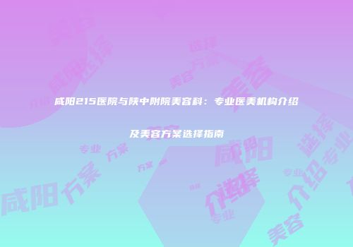 咸阳215医院与陕中附院美容科：专业医美机构介绍及美容方案选择指南