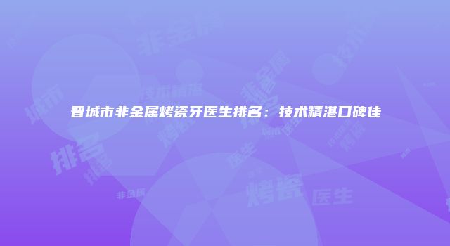 晋城市非金属烤瓷牙医生排名：技术精湛口碑佳