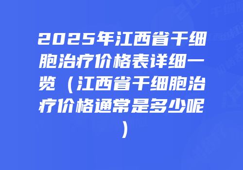 2025年江西省干细胞治疗价格表详细一览（江西省干细胞治疗价格通常是多少呢）