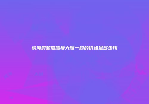 威海射频溶脂瘦大腿一般的价格是多少钱