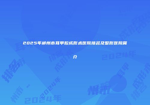 2025年郴州市耳甲腔成形术医院排名及整形医院简介