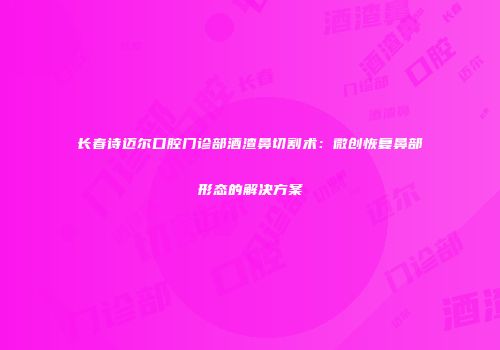 长春诗迈尔口腔门诊部酒渣鼻切割术：微创恢复鼻部形态的解决方案