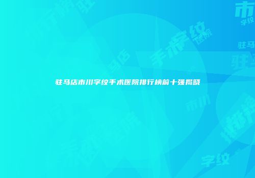 驻马店市川字纹手术医院排行榜前十强揭晓