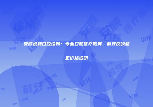安顺悦和口腔诊所：专业口腔医疗服务，前牙反颌矫正价格透明