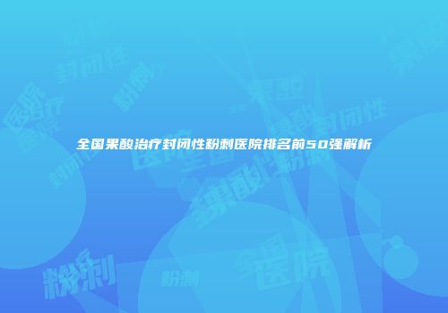 全国果酸治疗封闭性粉刺医院排名前50强解析