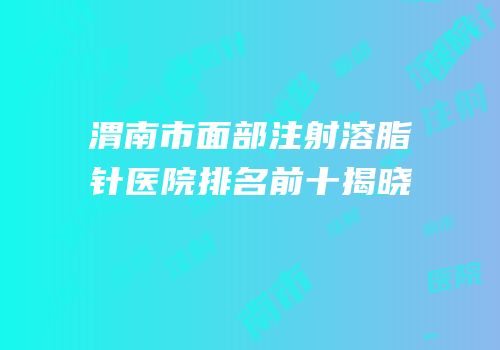 渭南市面部注射溶脂针医院排名前十揭晓