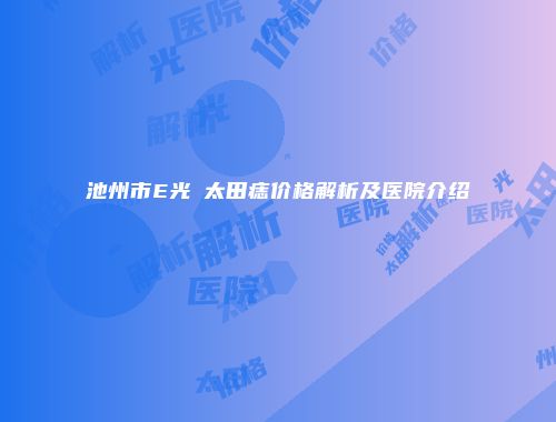 池州市E光袪太田痣价格解析及医院介绍