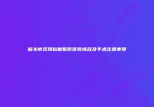 韶关市双耳贴脑整形医院排名及手术注意事项