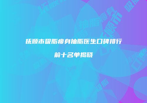 抚顺市吸脂瘦身抽脂医生口碑排行前十名单揭晓