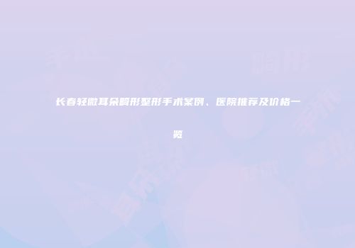 长春轻微耳朵畸形整形手术案例、医院推荐及价格一览