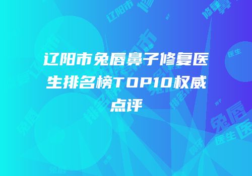辽阳市兔唇鼻子修复医生排名榜TOP10权威点评