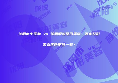 沈阳市中医院 vs 沈阳颜悦整形美容：哪家整形美容医院更胜一筹？