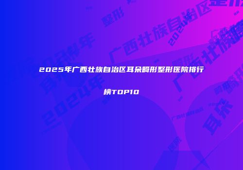 2025年广西壮族自治区耳朵畸形整形医院排行榜TOP10