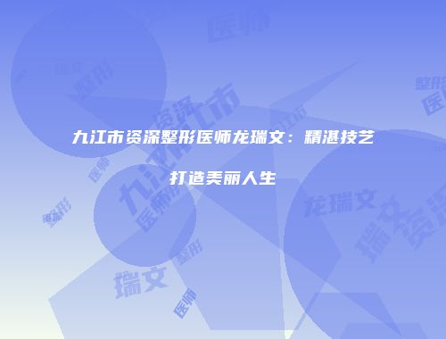 九江市资深整形医师龙瑞文：精湛技艺打造美丽人生
