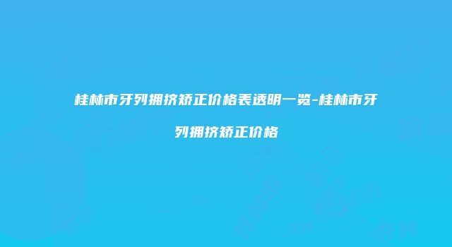桂林市牙列拥挤矫正价格表透明一览-桂林市牙列拥挤矫正价格