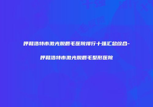 呼和浩特市激光脱唇毛医院排行十强汇总综合-呼和浩特市激光脱唇毛整形医院