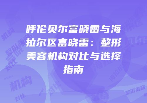 呼伦贝尔富晓雷与海拉尔区富晓雷：整形美容机构对比与选择指南
