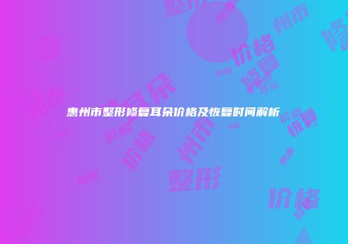 惠州市整形修复耳朵价格及恢复时间解析